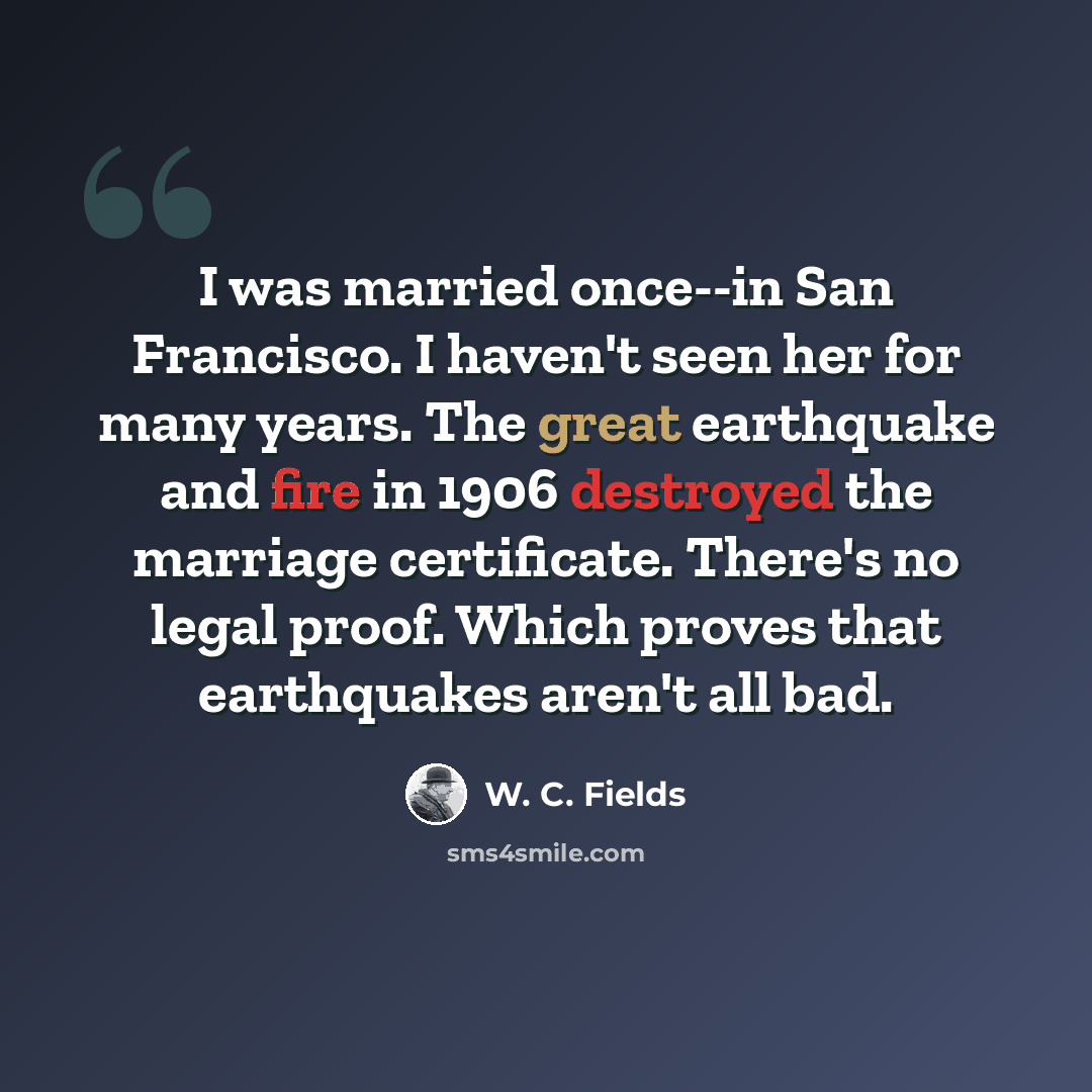 “I was married once--in San Francisco. I haven't seen her for many years. The great earthquake and fire in 1906 destroyed the marriage certificate. There's no legal proof. Which proves that earthquakes aren't all bad.” quote by W. C. Fields