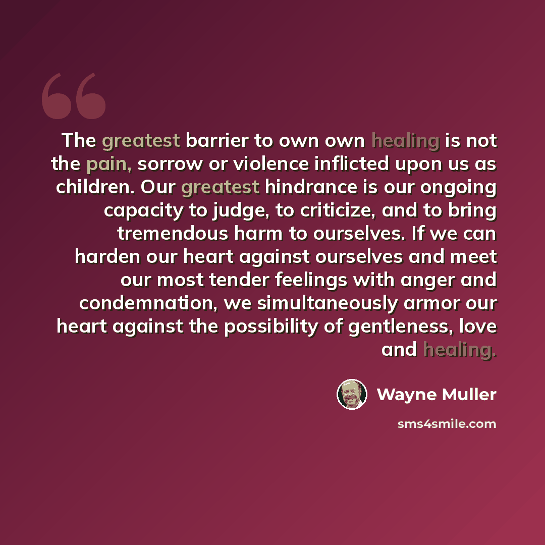 “The greatest barrier to own own healing is not the pain, sorrow or violence inflicted upon us as children. Our greatest hindrance is our ongoing capacity to judge, to criticize, and to bring tremendous harm to ourselves. If we can harden our heart against ourselves and meet our most tender…” quote by Wayne Muller
