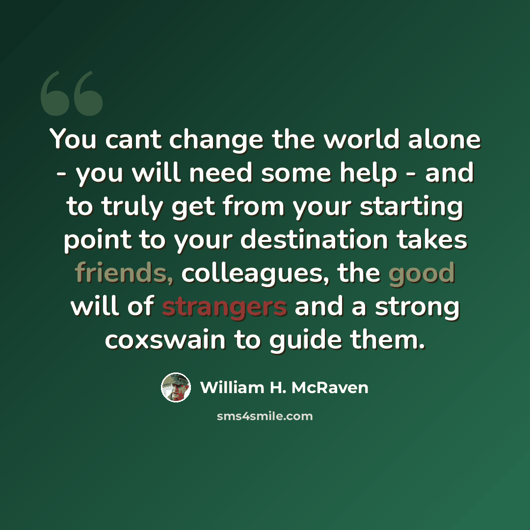“You cant change the world alone - you will need some help - and to truly get from your starting point to your destination takes friends, colleagues, the good will of strangers and a strong coxswain to guide them.” quote by William H. McRaven