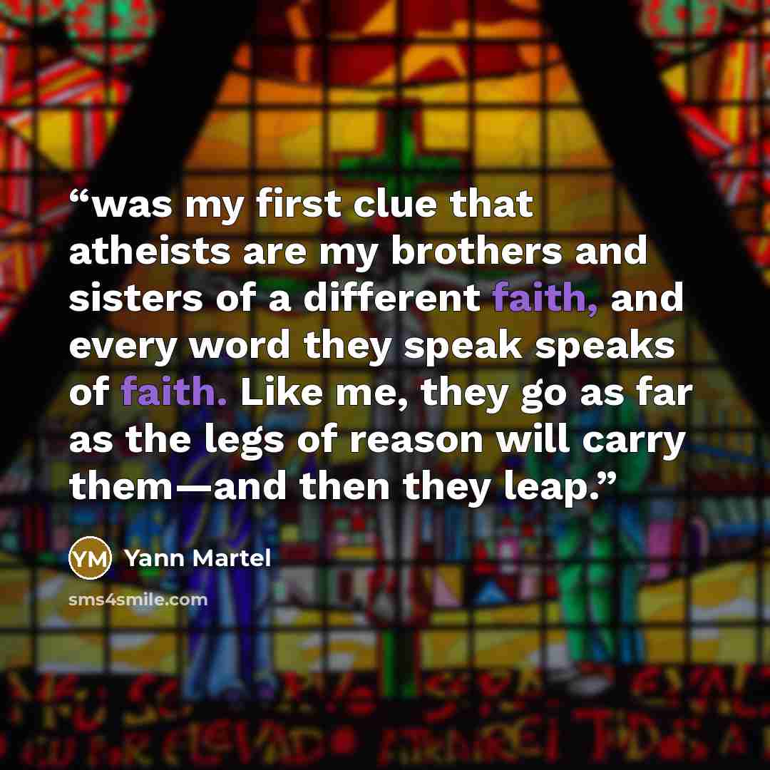 “was my first clue that atheists are my brothers and sisters of a different faith, and every word they speak speaks of faith. Like me, they go as far as the legs of reason will carry them—and then they leap.” quote by Yann Martel