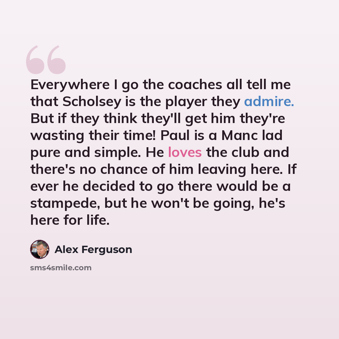“Everywhere I go the coaches all tell me that Scholsey is the player they admire. But if they think they'll get him they're wasting their time! Paul is a Manc lad pure and simple. He loves the club and there's no chance of him leaving here. If ever he decided to go there would be a stampede, but he…” quote by Alex Ferguson