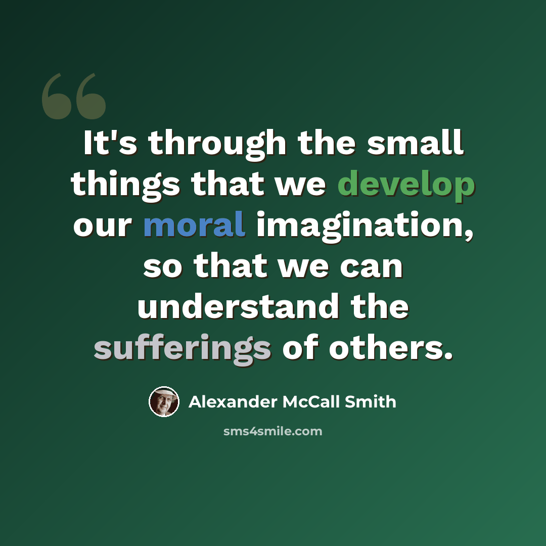 “It's through the small things that we develop our moral imagination, so that we can understand the sufferings of others.” quote by Alexander McCall Smith
