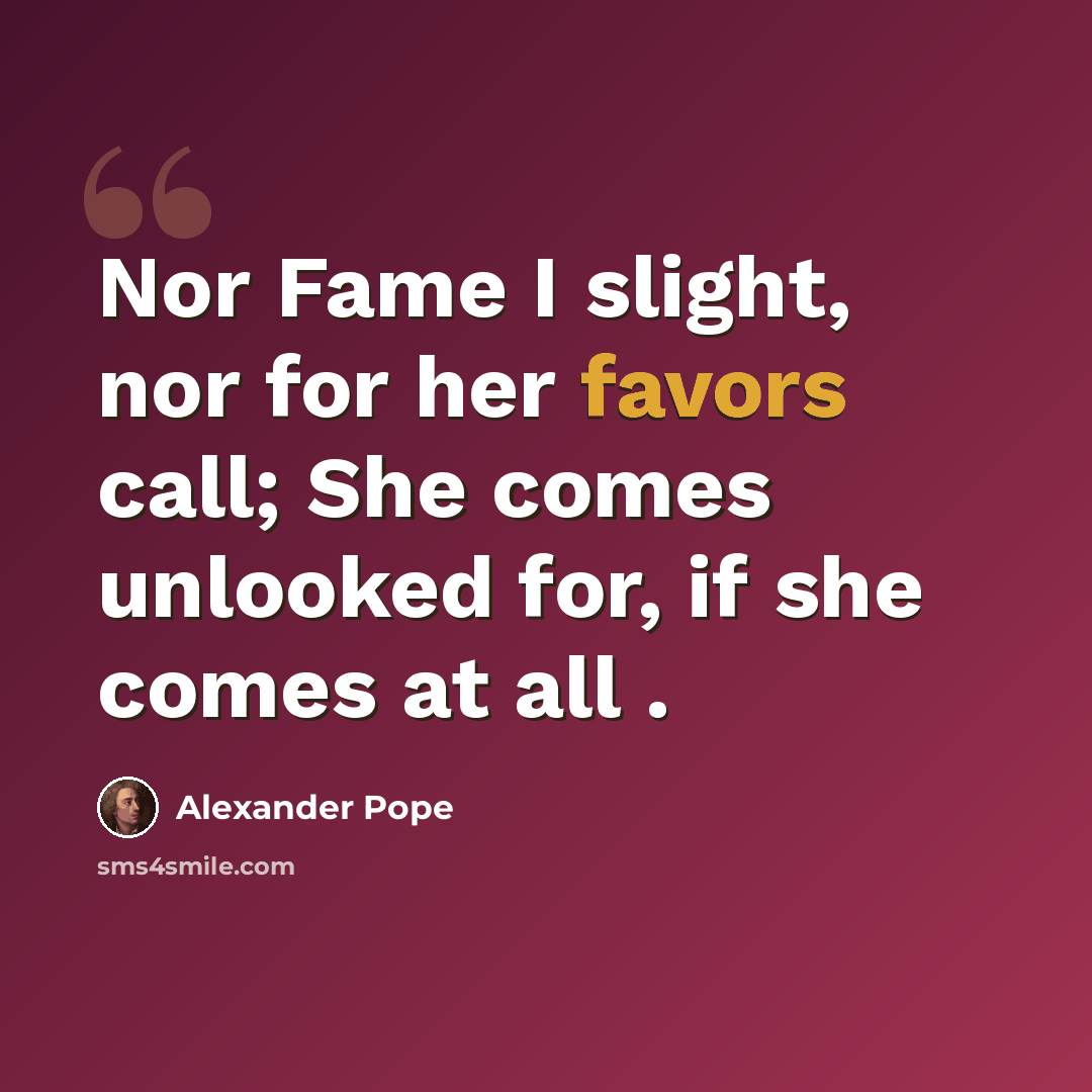 “Nor Fame I slight, nor for her favors call; She comes unlooked for, if she comes at all .” quote by Alexander Pope