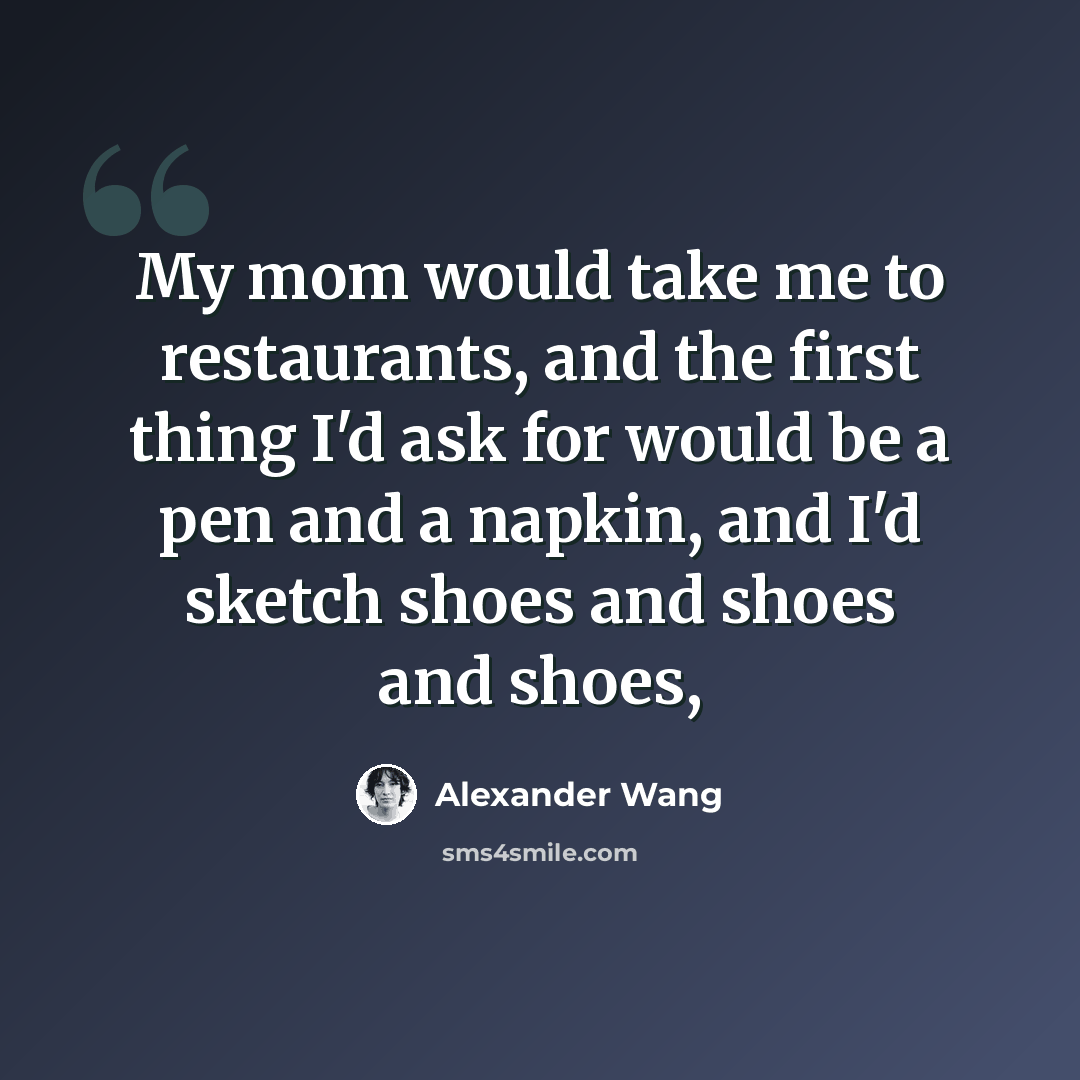 “My mom would take me to restaurants, and the first thing I'd ask for would be a pen and a napkin, and I'd sketch shoes and shoes and shoes,” quote by Alexander Wang