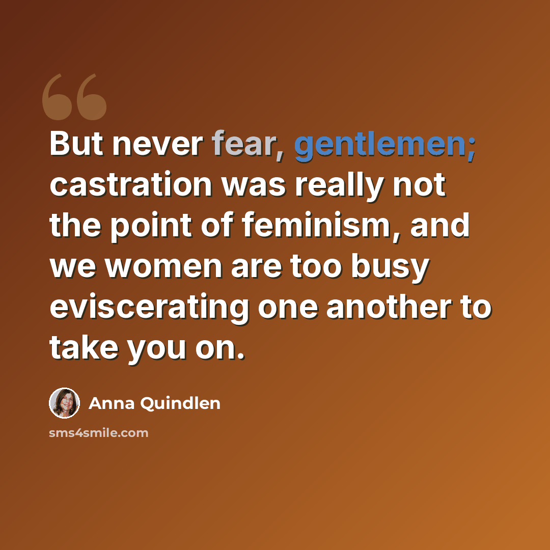 “But never fear, gentlemen; castration was really not the point of feminism, and we women are too busy eviscerating one another to take you on.” quote by Anna Quindlen