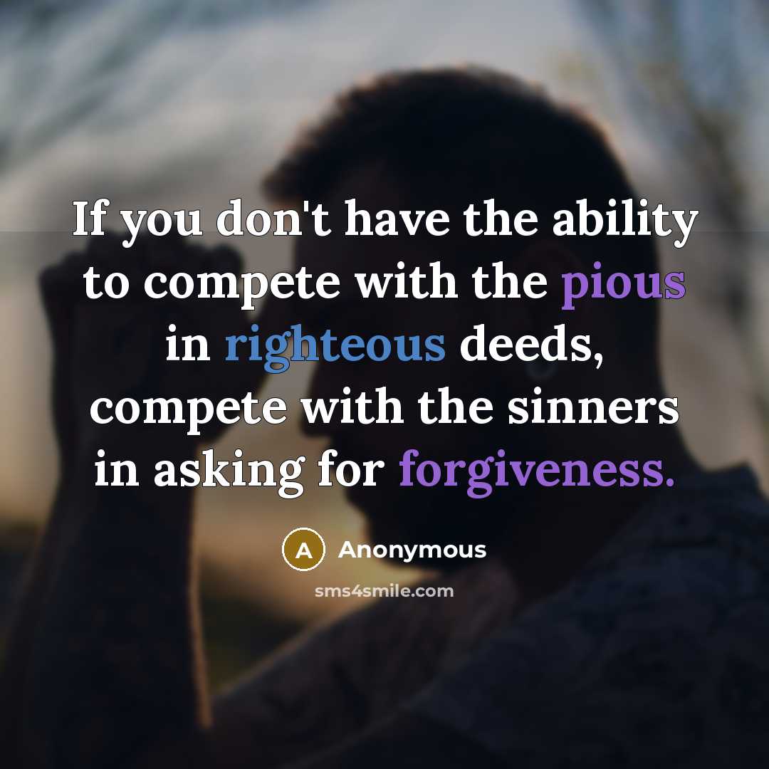 “If you don't have the ability to compete with the pious in righteous deeds, compete with the sinners in asking for forgiveness.” quote by Anonymous