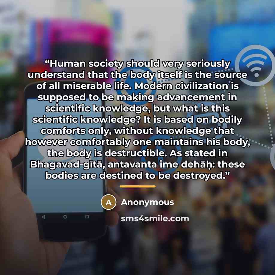 “Human society should very seriously understand that the body itself is the source of all miserable life. Modern civilization is supposed to be making advancement in scientific knowledge, but what is this scientific knowledge? It is based on bodily comforts only, without knowledge that however…” quote by Anonymous