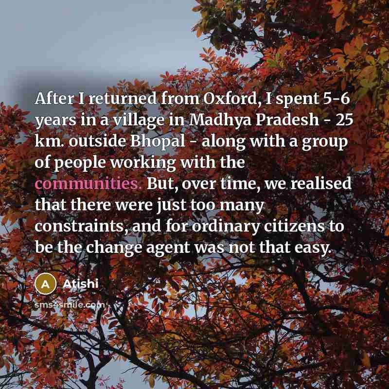 “After I returned from Oxford, I spent 5-6 years in a village in Madhya Pradesh - 25 km. outside Bhopal - along with a group of people working with the communities. But, over time, we realised that there were just too many constraints, and for ordinary citizens to be the change agent was not that…” quote by Atishi