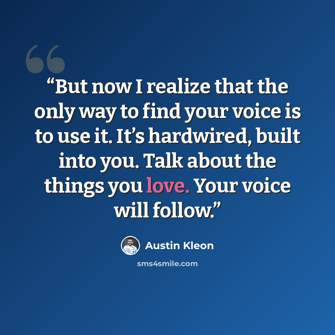 “But now I realize that the only way to find your voice is to use it. It’s hardwired, built into you. Talk about the things you love. Your voice will follow.” quote by Austin Kleon