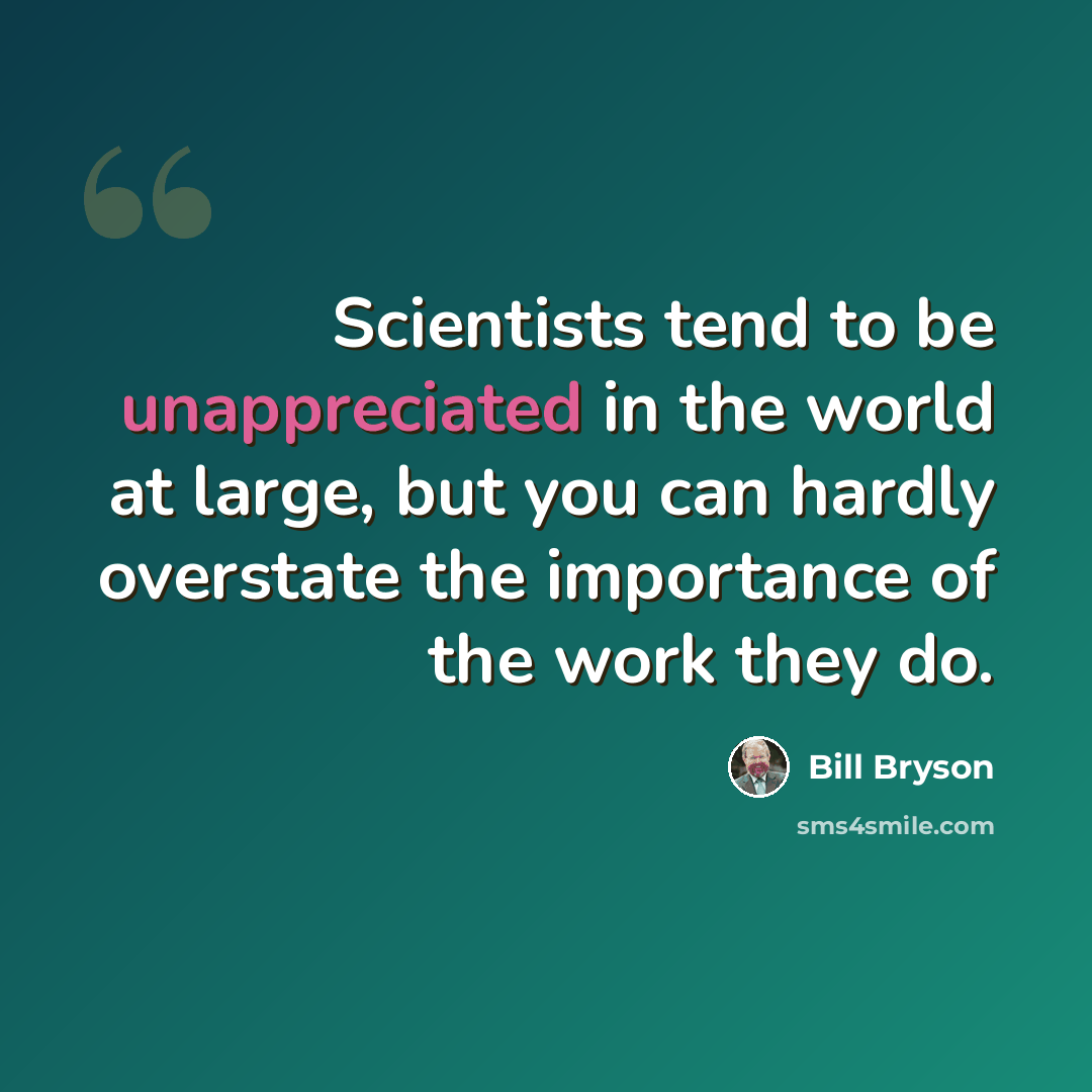 “Scientists tend to be unappreciated in the world at large, but you can hardly overstate the importance of the work they do.” quote by Bill Bryson