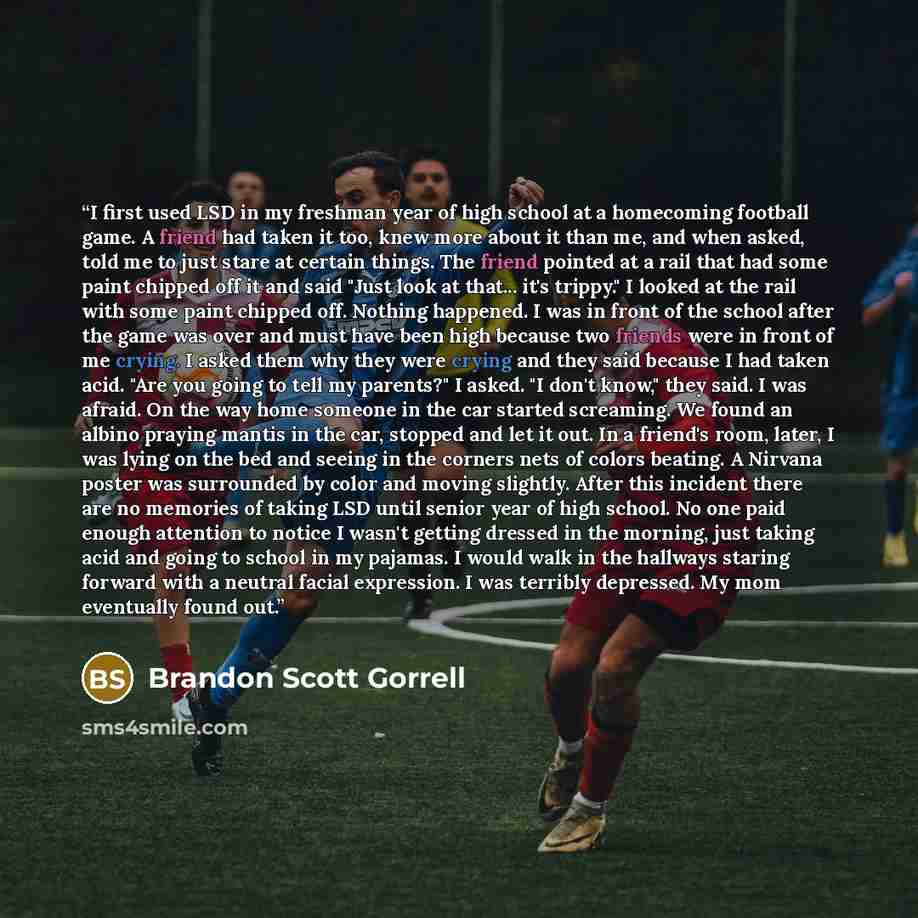 “I first used LSD in my freshman year of high school at a homecoming football game. A friend had taken it too, knew more about it than me, and when asked, told me to just stare at certain things. The friend pointed at a rail that had some paint chipped off it and said "Just look at that... it's…” quote by Brandon Scott Gorrell