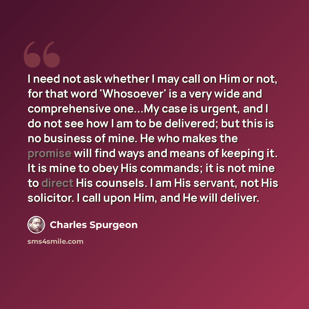 “I need not ask whether I may call on Him or not, for that word 'Whosoever' is a very wide and comprehensive one...My case is urgent, and I do not see how I am to be delivered; but this is no business of mine. He who makes the promise will find ways and means of keeping it. It is mine to obey His…” quote by Charles Spurgeon