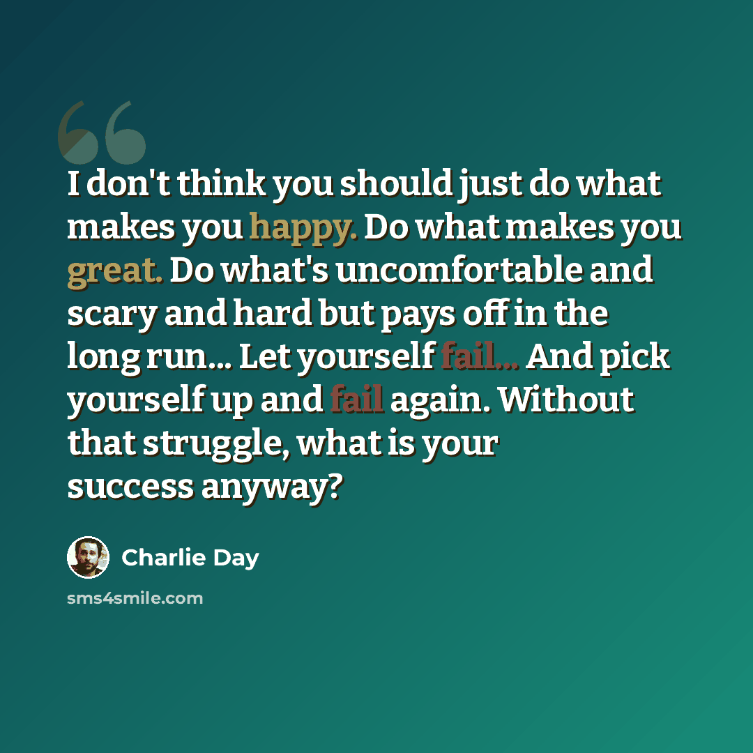 “I don't think you should just do what makes you happy. Do what makes you great. Do what's uncomfortable and scary and hard but pays off in the long run... Let yourself fail... And pick yourself up and fail again. Without that struggle, what is your success anyway?” quote by Charlie Day