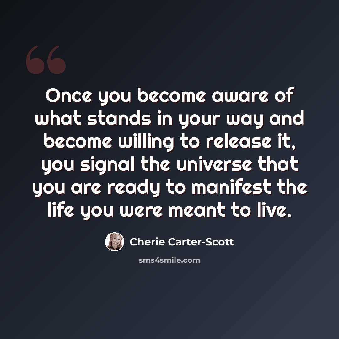 “Once you become aware of what stands in your way and become willing to release it, you signal the universe that you are ready to manifest the life you were meant to live.” quote by Cherie Carter-Scott