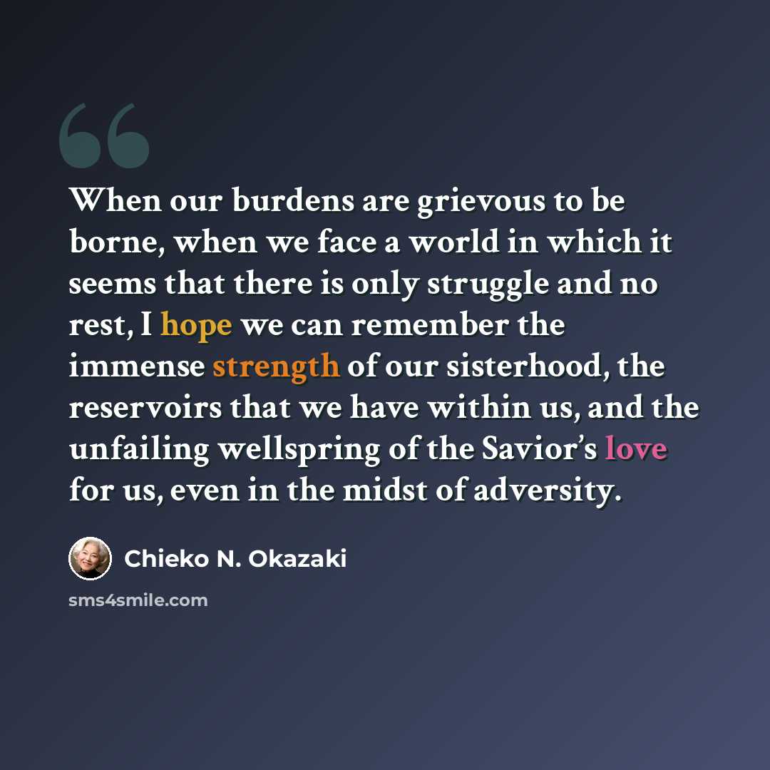“When our burdens are grievous to be borne, when we face a world in which it seems that there is only struggle and no rest, I hope we can remember the immense strength of our sisterhood, the reservoirs that we have within us, and the unfailing wellspring of the Savior’s love for us, even in the…” quote by Chieko N. Okazaki
