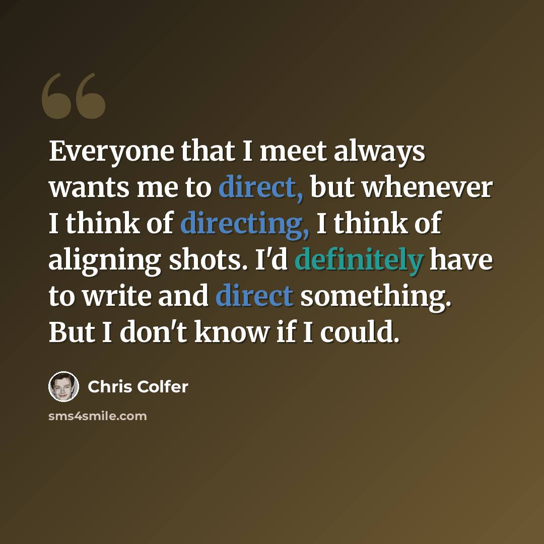 “Everyone that I meet always wants me to direct, but whenever I think of directing, I think of aligning shots. I'd definitely have to write and direct something. But I don't know if I could.” quote by Chris Colfer