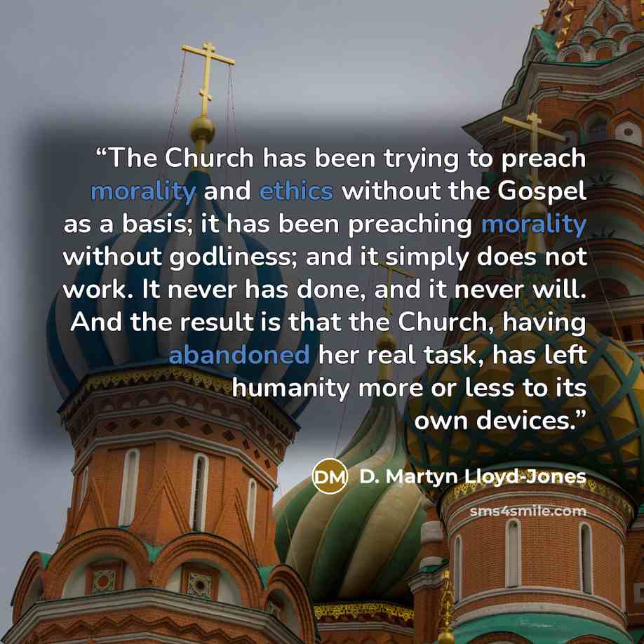 “The Church has been trying to preach morality and ethics without the Gospel as a basis; it has been preaching morality without godliness; and it simply does not work. It never has done, and it never will. And the result is that the Church, having abandoned her real task, has left humanity more or…” quote by D. Martyn Lloyd-Jones