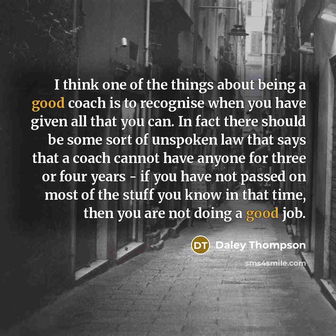 “I think one of the things about being a good coach is to recognise when you have given all that you can. In fact there should be some sort of unspoken law that says that a coach cannot have anyone for three or four years - if you have not passed on most of the stuff you know in that time, then you…” quote by Daley Thompson