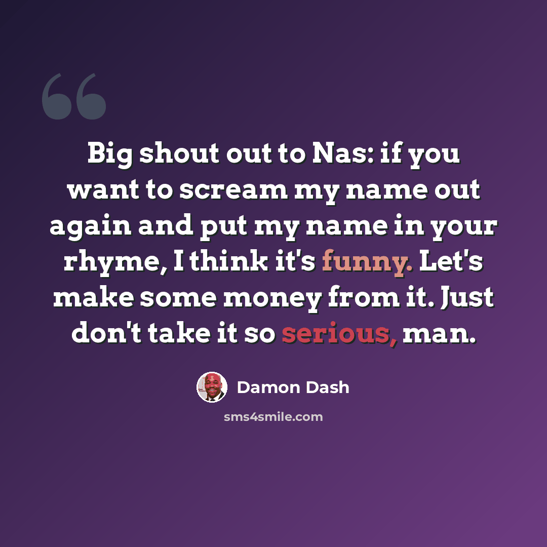 “Big shout out to Nas: if you want to scream my name out again and put my name in your rhyme, I think it's funny. Let's make some money from it. Just don't take it so serious, man.” quote by Damon Dash
