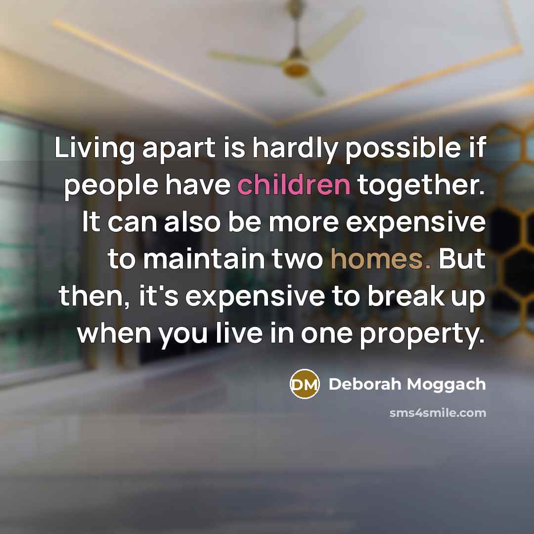 “Living apart is hardly possible if people have children together. It can also be more expensive to maintain two homes. But then, it's expensive to break up when you live in one property.” quote by Deborah Moggach