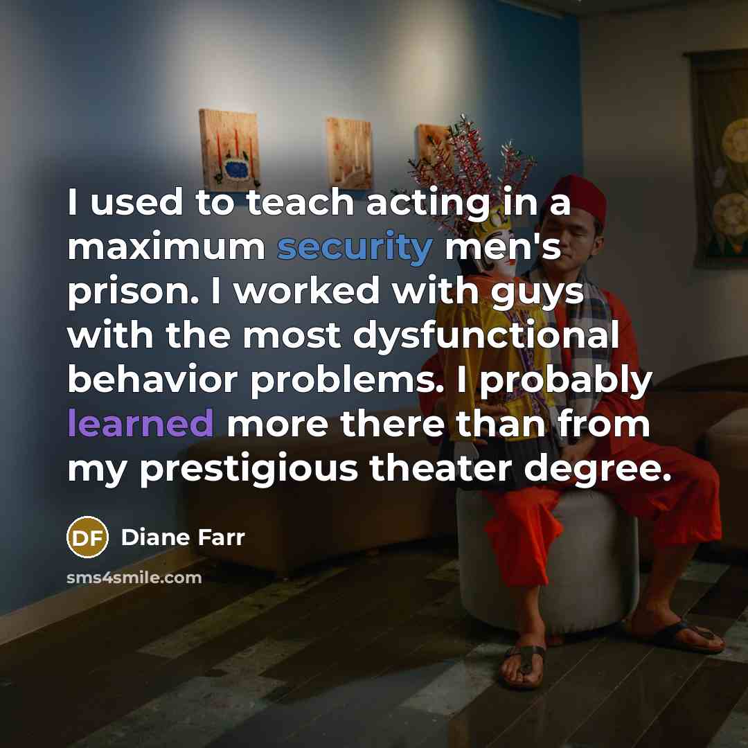 “I used to teach acting in a maximum security men's prison. I worked with guys with the most dysfunctional behavior problems. I probably learned more there than from my prestigious theater degree.” quote by Diane Farr