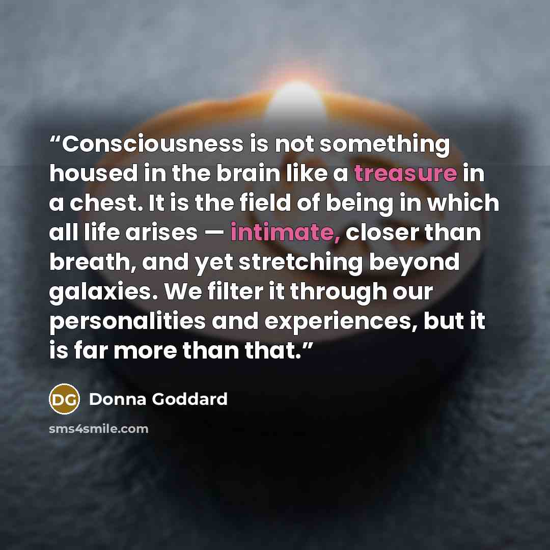 “Consciousness is not something housed in the brain like a treasure in a chest. It is the field of being in which all life arises — intimate, closer than breath, and yet stretching beyond galaxies. We filter it through our personalities and experiences, but it is far more than that.” quote by Donna Goddard