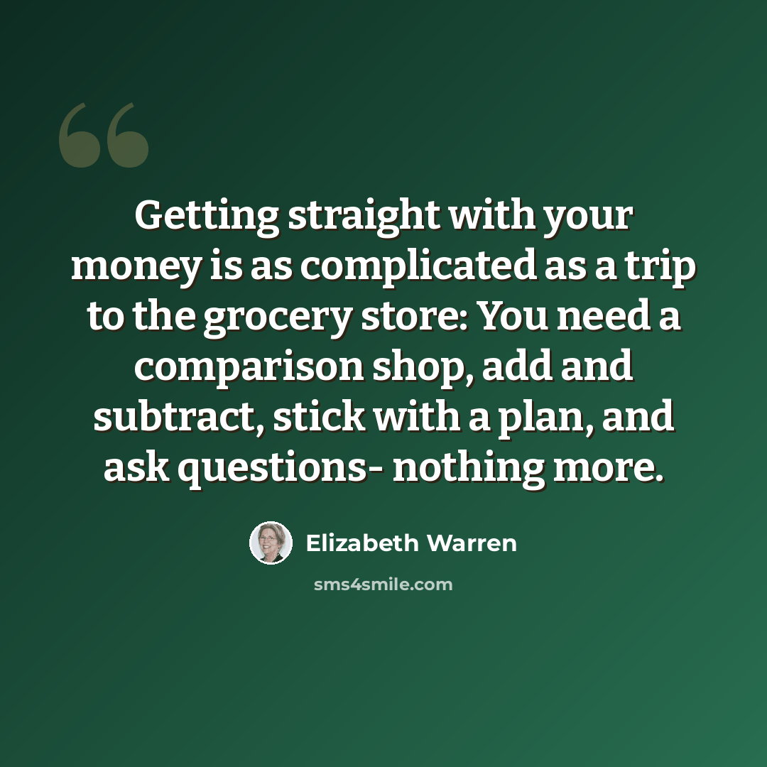 “Getting straight with your money is as complicated as a trip to the grocery store: You need a comparison shop, add and subtract, stick with a plan, and ask questions- nothing more.” quote by Elizabeth Warren