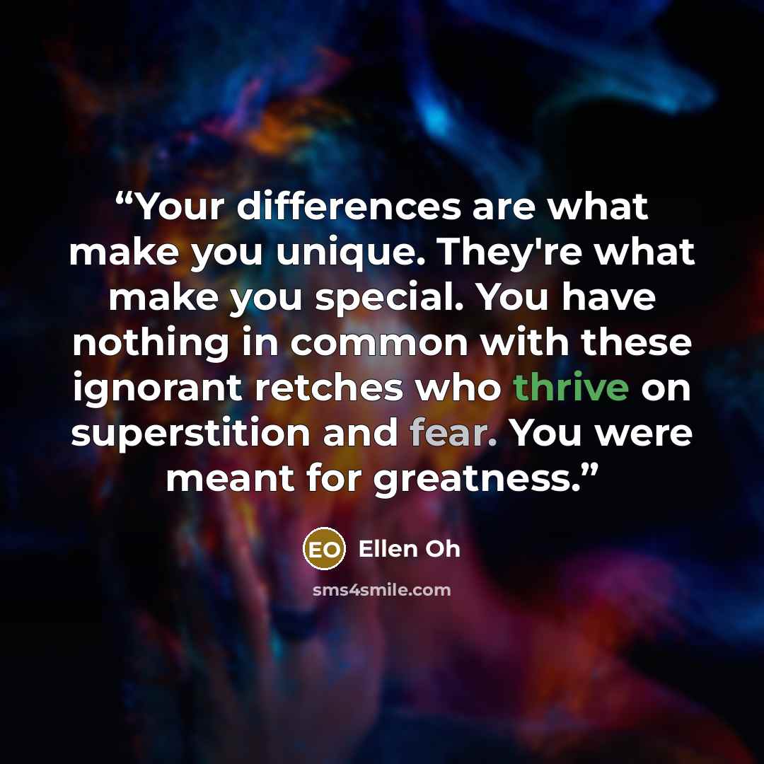 “Your differences are what make you unique. They're what make you special. You have nothing in common with these ignorant retches who thrive on superstition and fear. You were meant for greatness.” quote by Ellen Oh