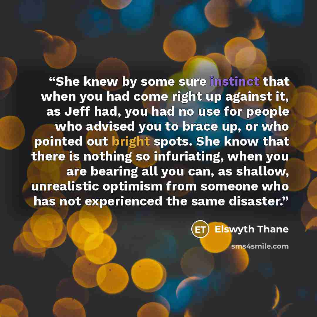 “She knew by some sure instinct that when you had come right up against it, as Jeff had, you had no use for people who advised you to brace up, or who pointed out bright spots. She know that there is nothing so infuriating, when you are bearing all you can, as shallow, unrealistic optimism from…” quote by Elswyth Thane