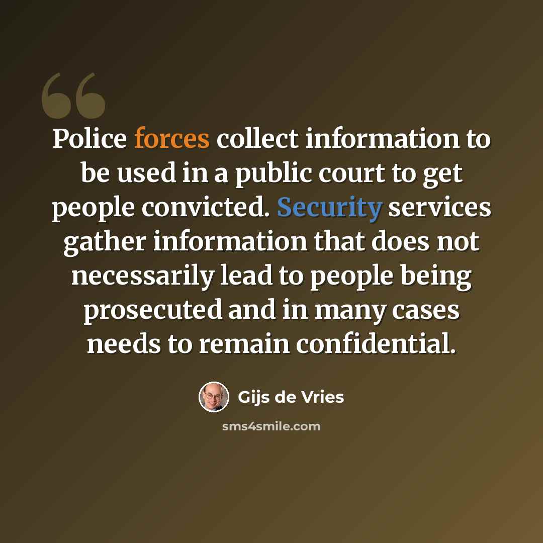 “Police forces collect information to be used in a public court to get people convicted. Security services gather information that does not necessarily lead to people being prosecuted and in many cases needs to remain confidential.” quote by Gijs de Vries