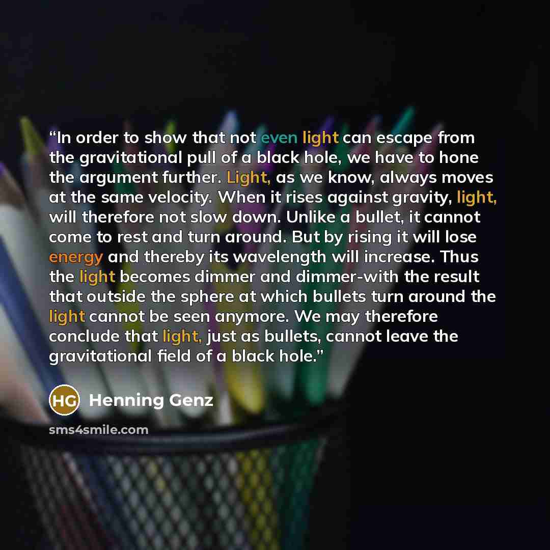 “In order to show that not even light can escape from the gravitational pull of a black hole, we have to hone the argument further. Light, as we know, always moves at the same velocity. When it rises against gravity, light, will therefore not slow down. Unlike a bullet, it cannot come to rest and…” quote by Henning Genz