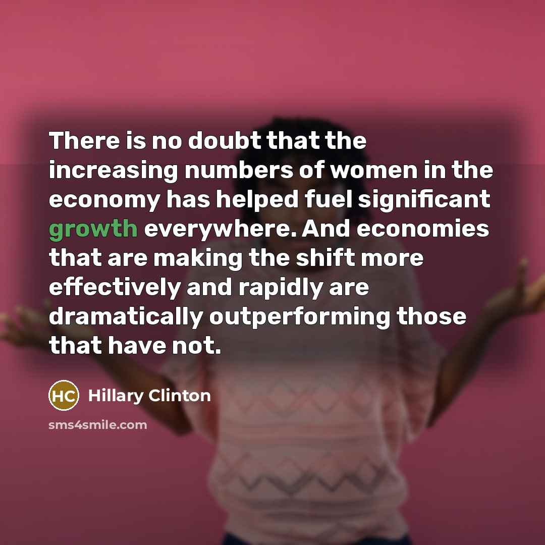 “There is no doubt that the increasing numbers of women in the economy has helped fuel significant growth everywhere. And economies that are making the shift more effectively and rapidly are dramatically outperforming those that have not.” quote by Hillary Clinton