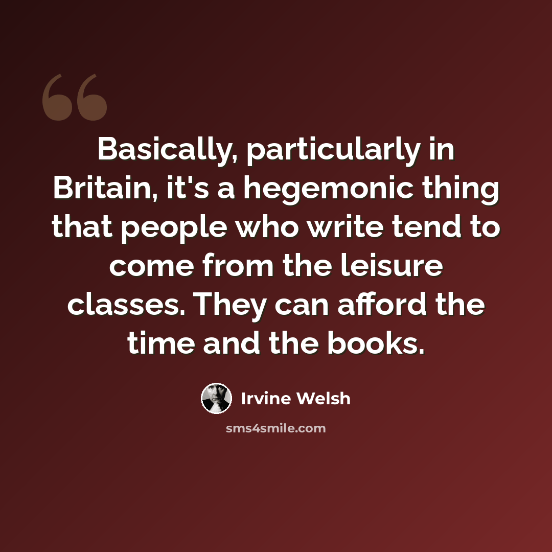 “Basically, particularly in Britain, it's a hegemonic thing that people who write tend to come from the leisure classes. They can afford the time and the books.” quote by Irvine Welsh