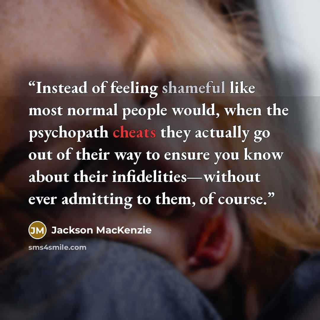 “Instead of feeling shameful like most normal people would, when the psychopath cheats they actually go out of their way to ensure you know about their infidelities—without ever admitting to them, of course.” quote by Jackson MacKenzie