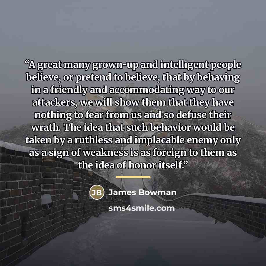 “A great many grown-up and intelligent people believe, or pretend to believe, that by behaving in a friendly and accommodating way to our attackers, we will show them that they have nothing to fear from us and so defuse their wrath. The idea that such behavior would be taken by a ruthless and…” quote by James Bowman