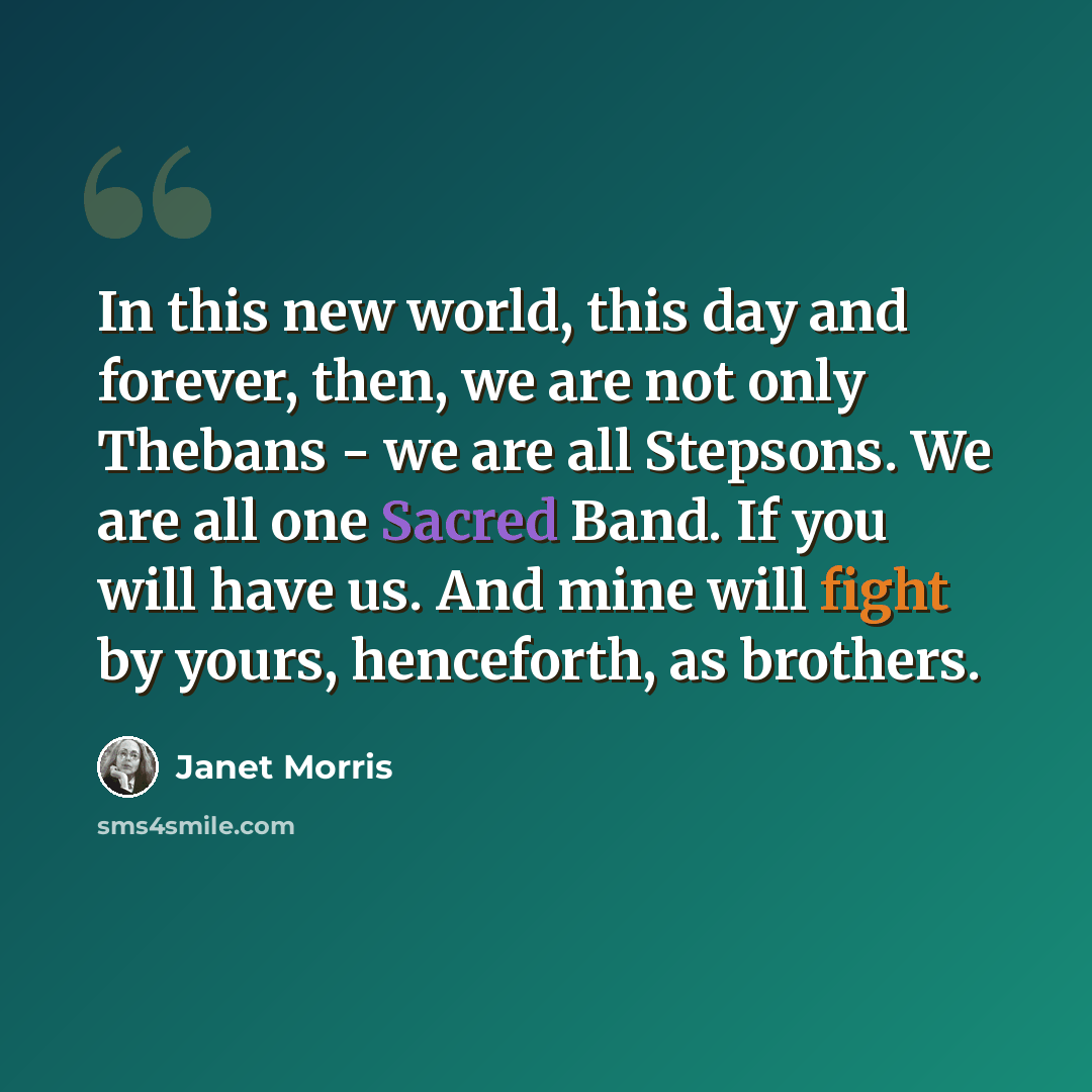 “In this new world, this day and forever, then, we are not only Thebans - we are all Stepsons. We are all one Sacred Band. If you will have us. And mine will fight by yours, henceforth, as brothers.” quote by Janet Morris