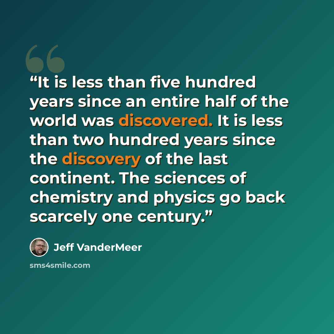 “It is less than five hundred years since an entire half of the world was discovered. It is less than two hundred years since the discovery of the last continent. The sciences of chemistry and physics go back scarcely one century.” quote by Jeff VanderMeer