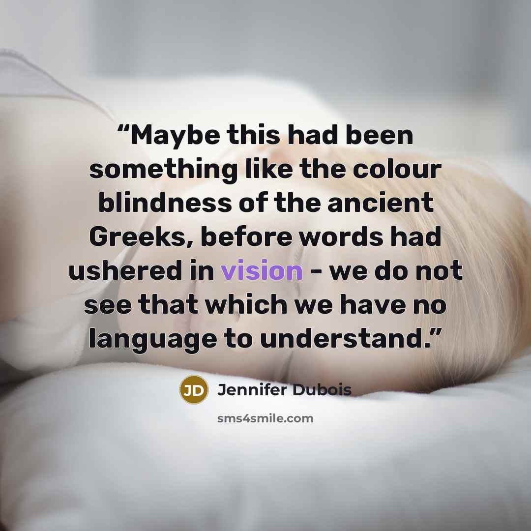 “Maybe this had been something like the colour blindness of the ancient Greeks, before words had ushered in vision - we do not see that which we have no language to understand.” quote by Jennifer duBois