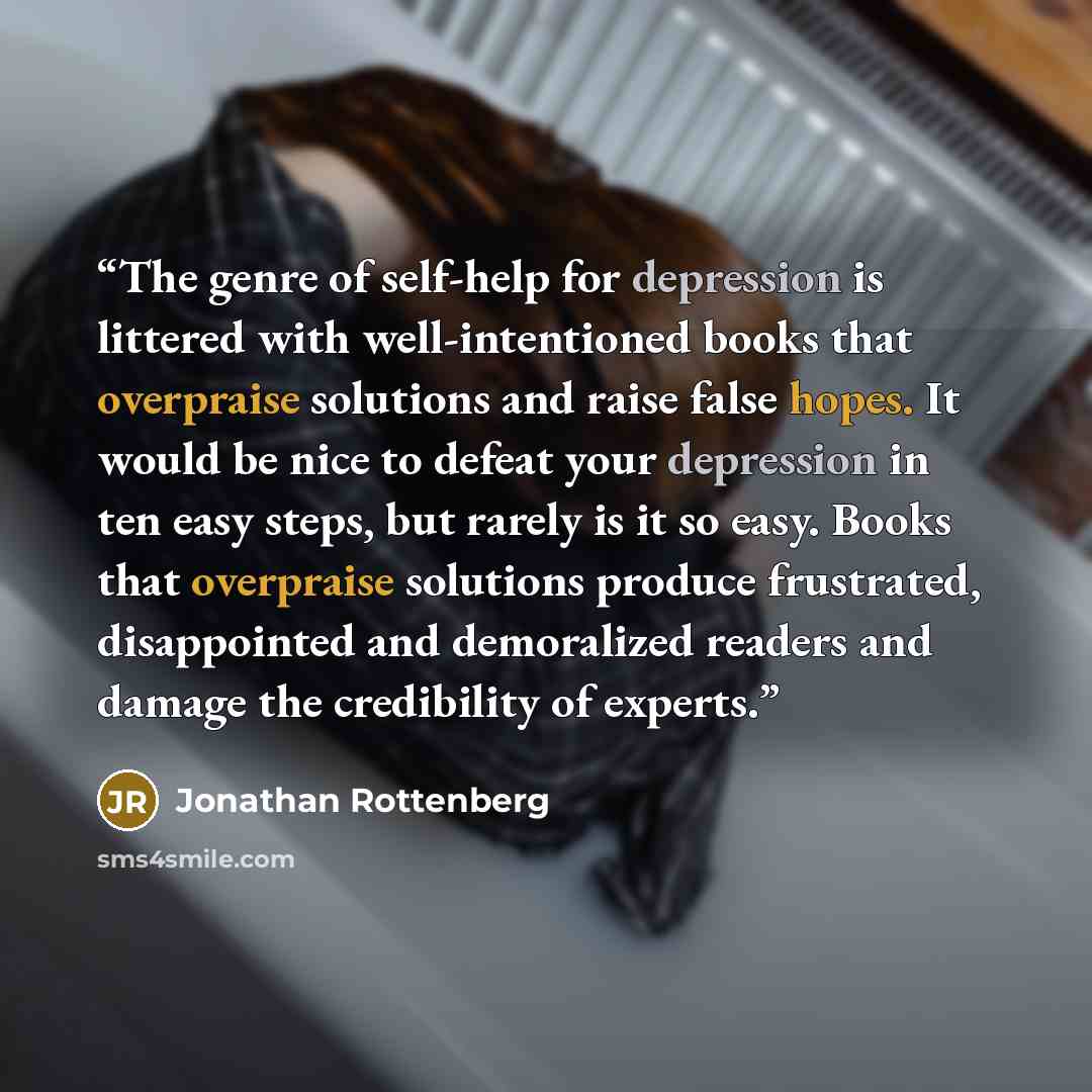 “The genre of self-help for depression is littered with well-intentioned books that overpraise solutions and raise false hopes. It would be nice to defeat your depression in ten easy steps, but rarely is it so easy. Books that overpraise solutions produce frustrated, disappointed and demoralized…” quote by Jonathan Rottenberg