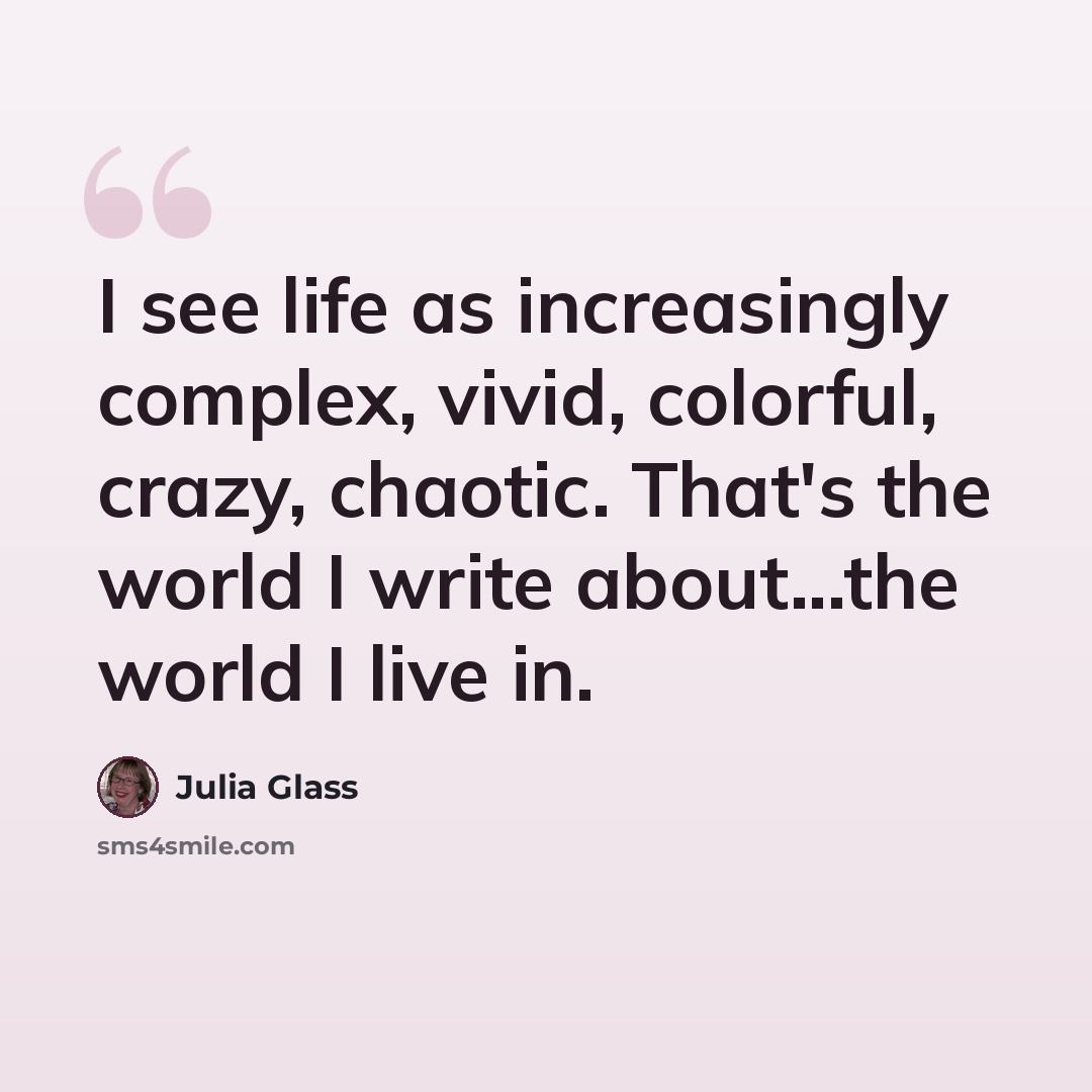 “I see life as increasingly complex, vivid, colorful, crazy, chaotic. That's the world I write about...the world I live in.” quote by Julia Glass