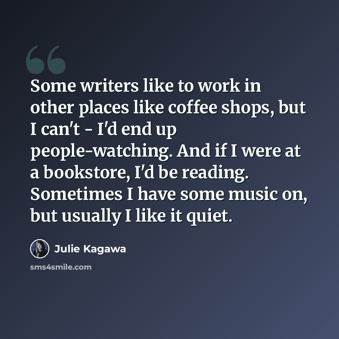 “Some writers like to work in other places like coffee shops, but I can't - I'd end up people-watching. And if I were at a bookstore, I'd be reading. Sometimes I have some music on, but usually I like it quiet.” quote by Julie Kagawa