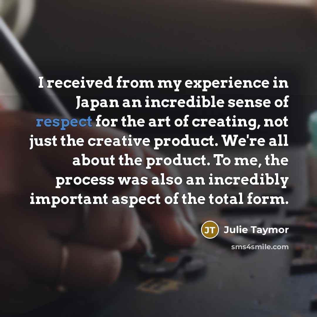 “I received from my experience in Japan an incredible sense of respect for the art of creating, not just the creative product. We're all about the product. To me, the process was also an incredibly important aspect of the total form.” quote by Julie Taymor