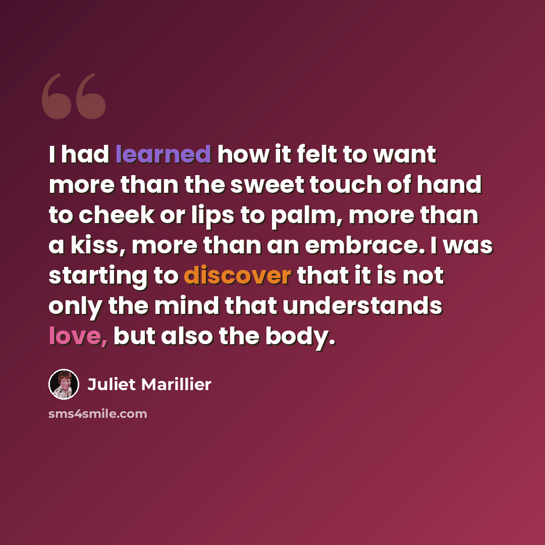 “I had learned how it felt to want more than the sweet touch of hand to cheek or lips to palm, more than a kiss, more than an embrace. I was starting to discover that it is not only the mind that understands love, but also the body.” quote by Juliet Marillier
