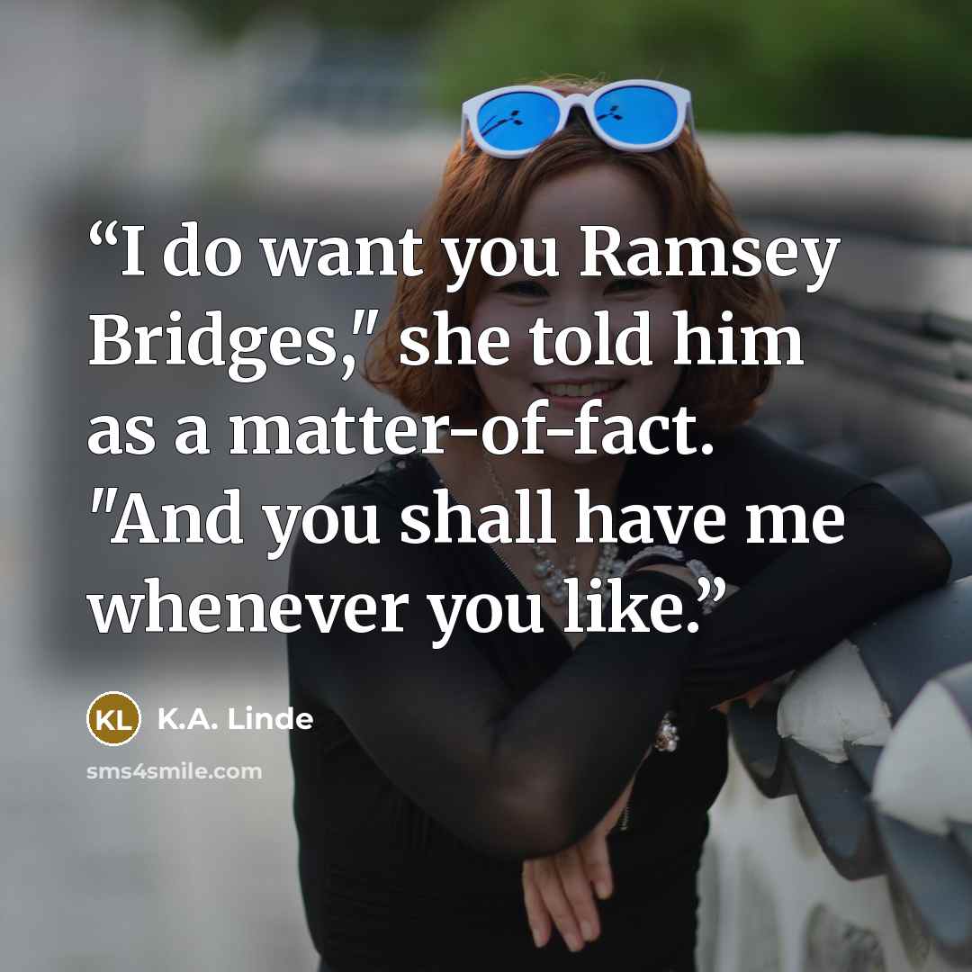 “I do want you Ramsey Bridges," she told him as a matter-of-fact. "And you shall have me whenever you like.” quote by K.A. Linde