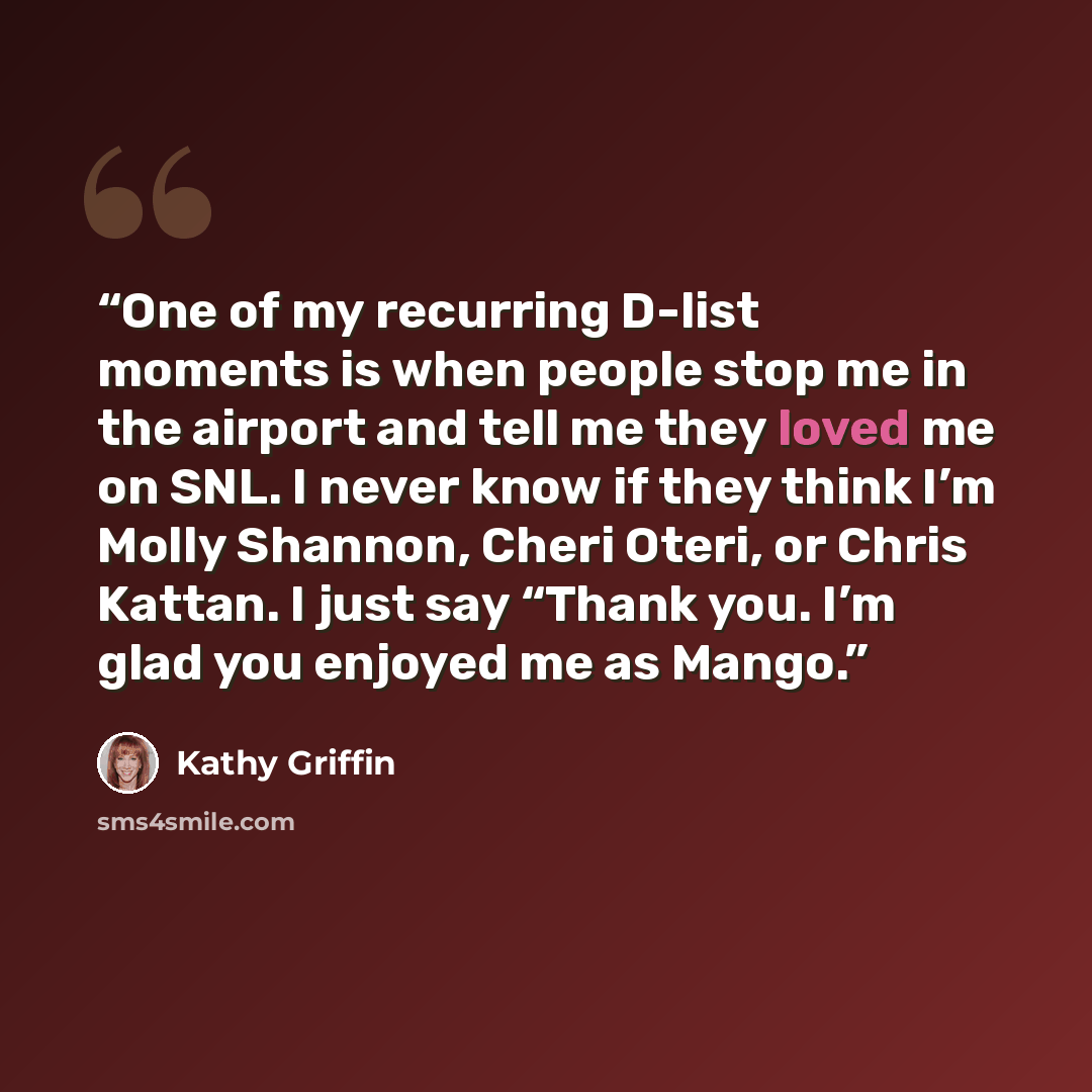“One of my recurring D-list moments is when people stop me in the airport and tell me they loved me on SNL. I never know if they think I’m Molly Shannon, Cheri Oteri, or Chris Kattan. I just say “Thank you. I’m glad you enjoyed me as Mango.” quote by Kathy Griffin