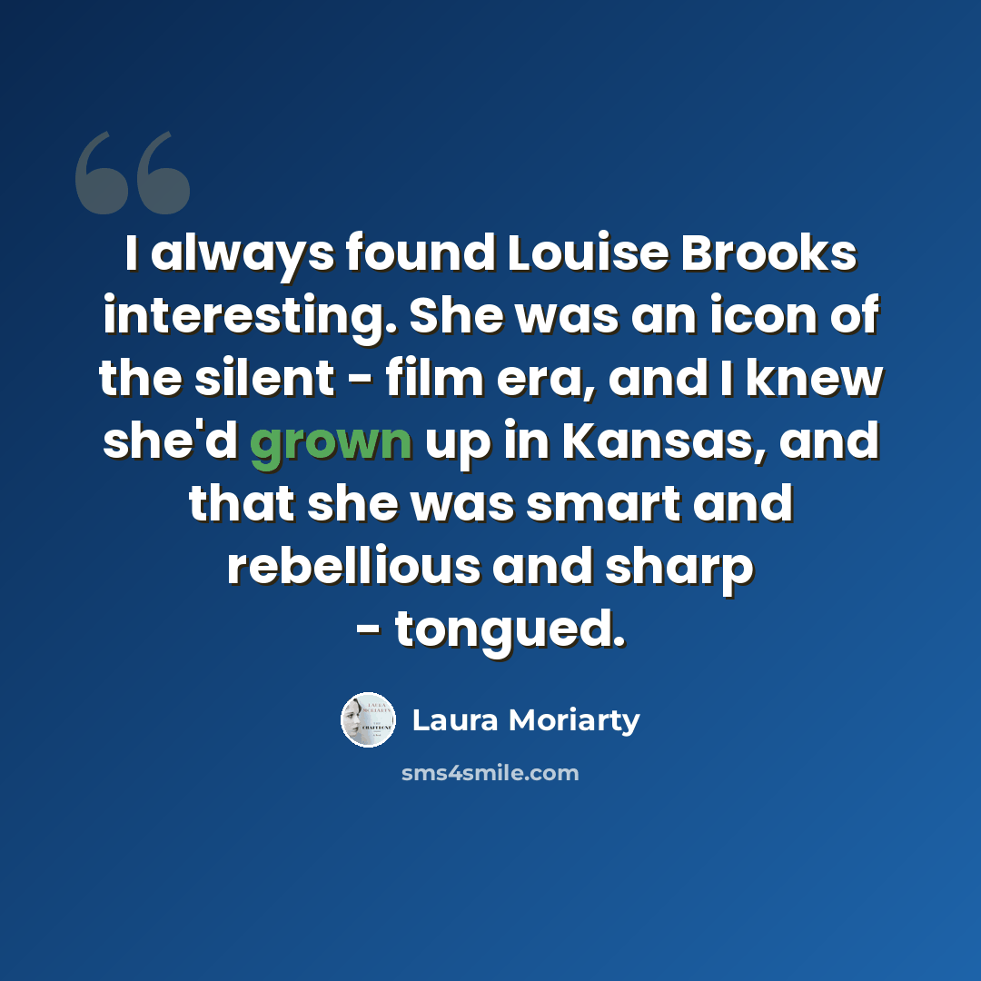 “I always found Louise Brooks interesting. She was an icon of the silent - film era, and I knew she'd grown up in Kansas, and that she was smart and rebellious and sharp - tongued.” quote by Laura Moriarty