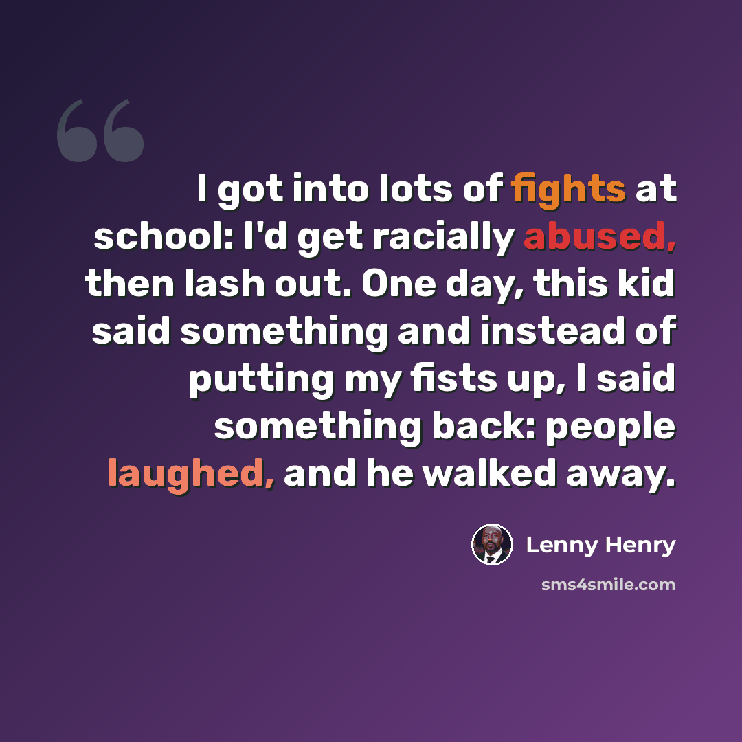 “I got into lots of fights at school: I'd get racially abused, then lash out. One day, this kid said something and instead of putting my fists up, I said something back: people laughed, and he walked away.” quote by Lenny Henry