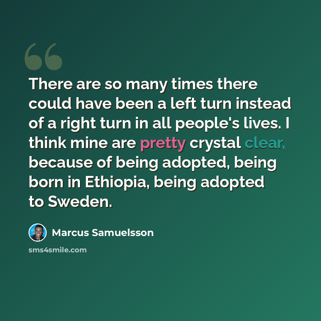 “There are so many times there could have been a left turn instead of a right turn in all people's lives. I think mine are pretty crystal clear, because of being adopted, being born in Ethiopia, being adopted to Sweden.” quote by Marcus Samuelsson