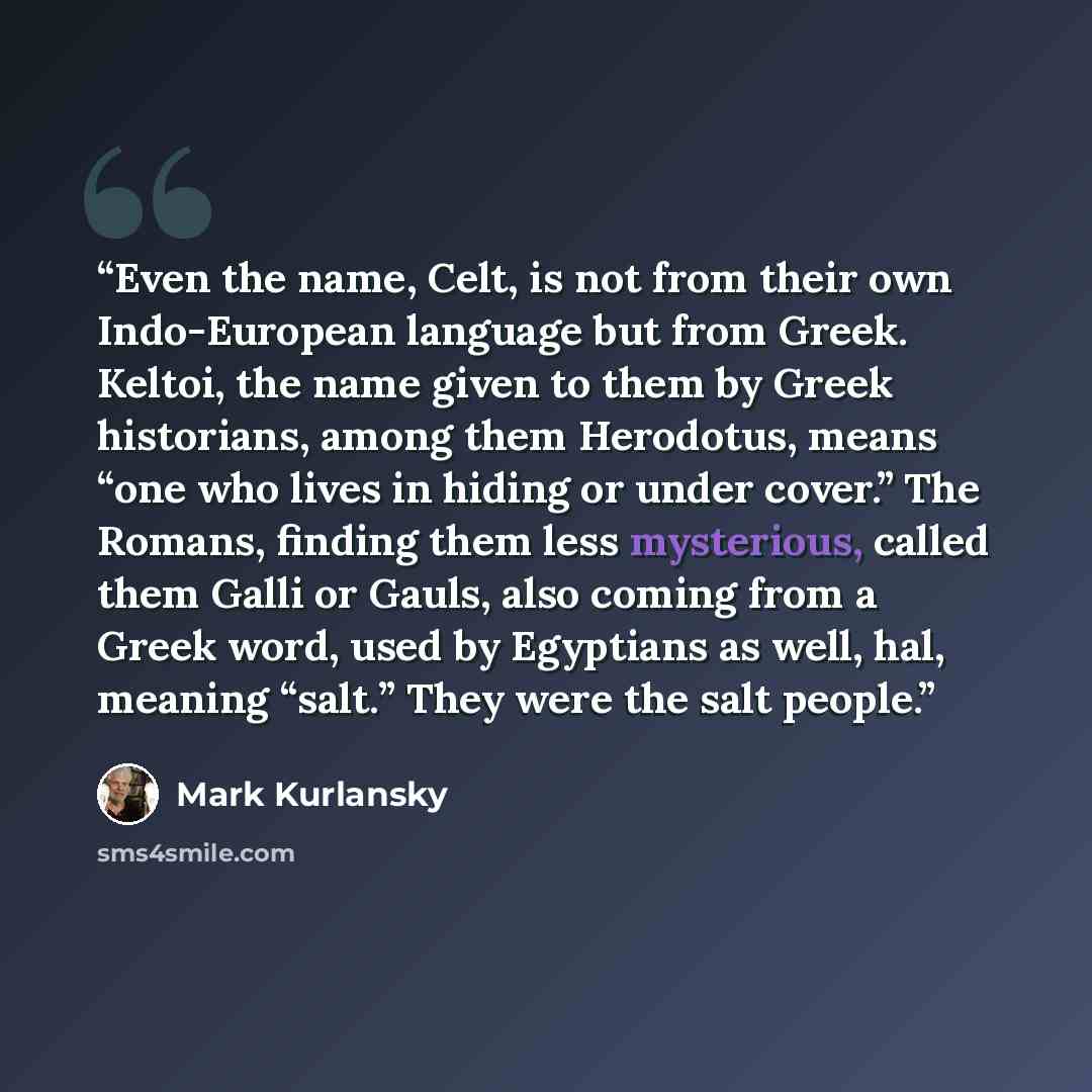 “Even the name, Celt, is not from their own Indo-European language but from Greek. Keltoi, the name given to them by Greek historians, among them Herodotus, means “one who lives in hiding or under cover.” The Romans, finding them less mysterious, called them Galli or Gauls, also coming from a Greek…” quote by Mark Kurlansky