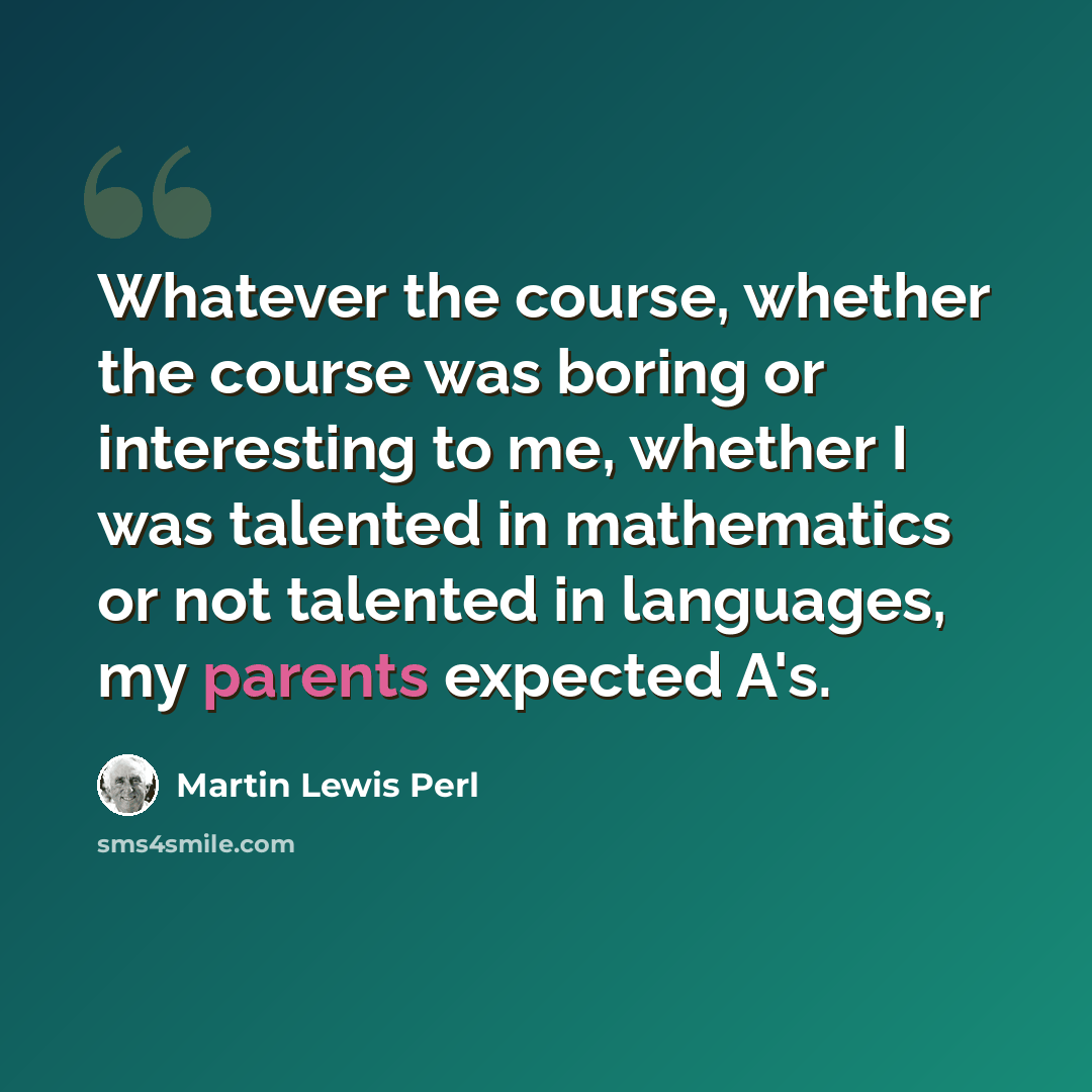 “Whatever the course, whether the course was boring or interesting to me, whether I was talented in mathematics or not talented in languages, my parents expected A's.” quote by Martin Lewis Perl